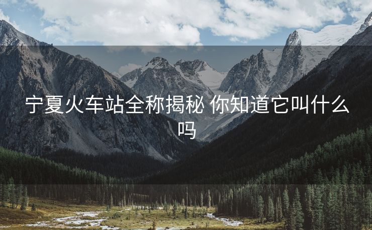 宁夏火车站全称揭秘 你知道它叫什么吗