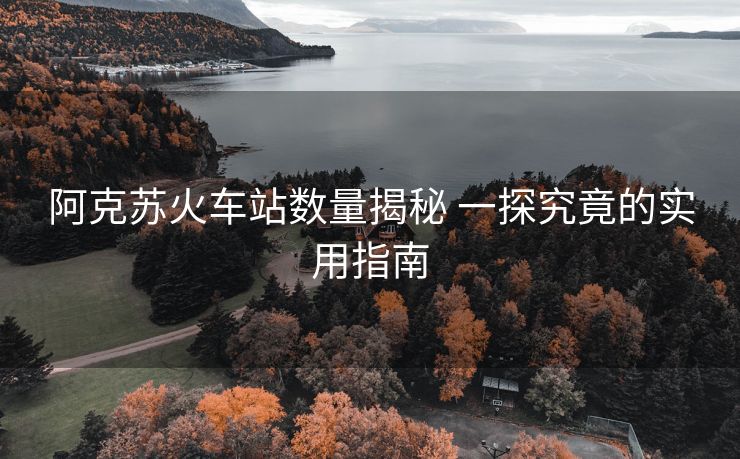 阿克苏火车站数量揭秘 一探究竟的实用指南