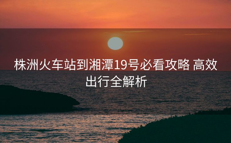 株洲火车站到湘潭19号必看攻略 高效出行全解析