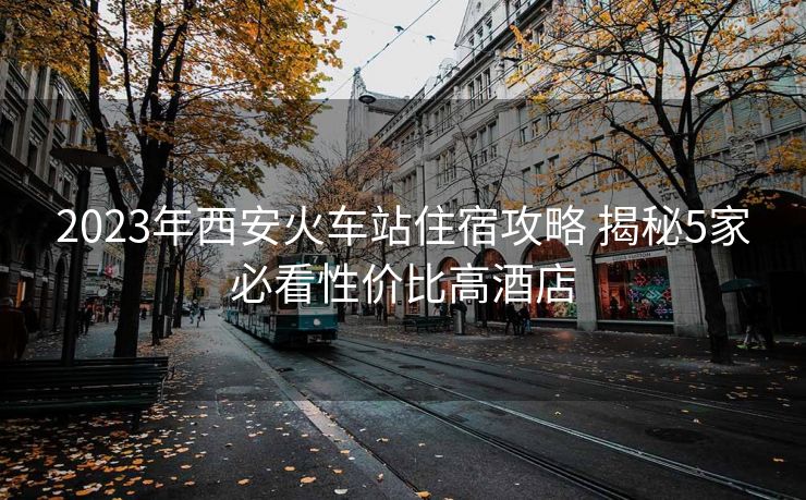 2023年西安火车站住宿攻略 揭秘5家必看性价比高酒店