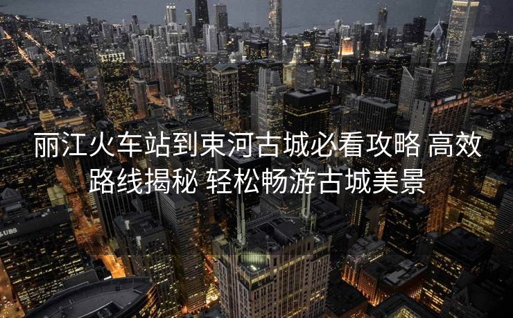 丽江火车站到束河古城必看攻略 高效路线揭秘 轻松畅游古城美景