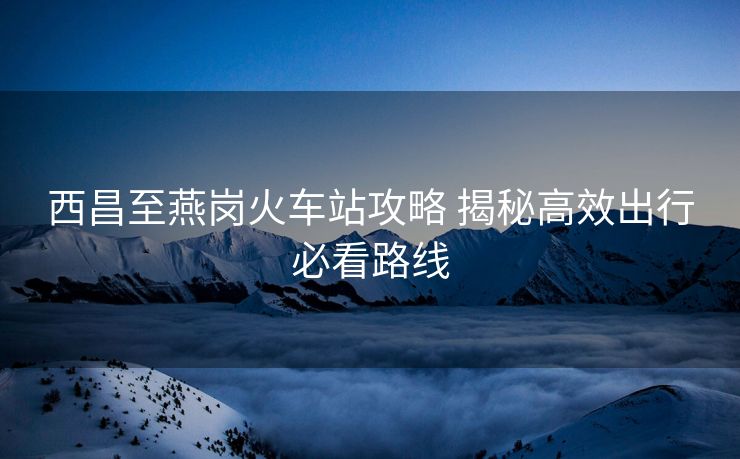 西昌至燕岗火车站攻略 揭秘高效出行必看路线