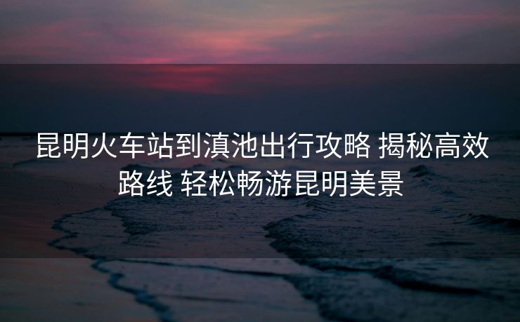 昆明火车站到滇池出行攻略 揭秘高效路线 轻松畅游昆明美景 昆明火车站到滇池出行攻略 揭秘高效路线 轻松畅游昆明美景