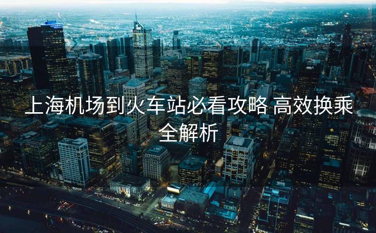 上海机场到火车站必看攻略 高效换乘全解析