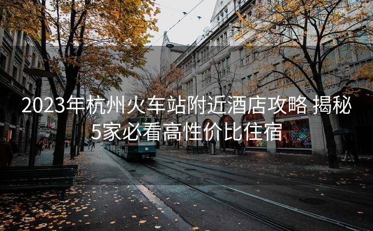 2023年杭州火车站附近酒店攻略 揭秘5家必看高性价比住宿
