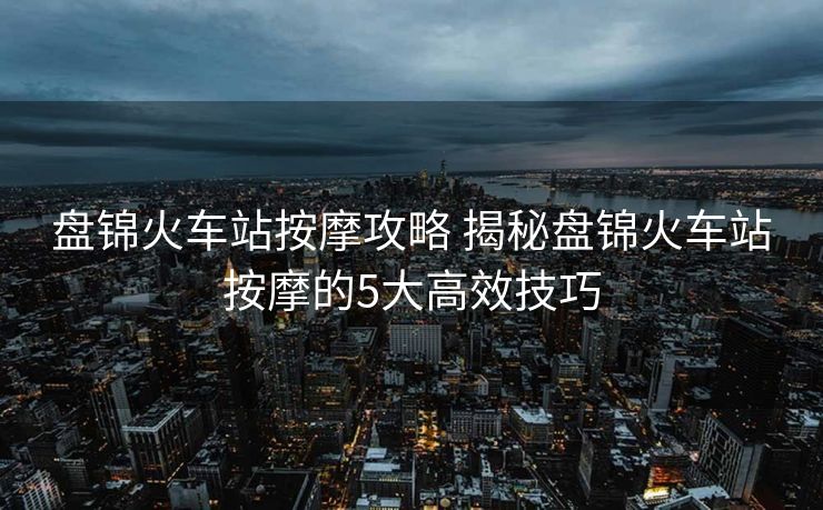盘锦火车站按摩攻略 揭秘盘锦火车站按摩的5大高效技巧