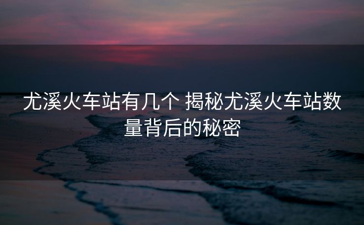 尤溪火车站有几个 揭秘尤溪火车站数量背后的秘密