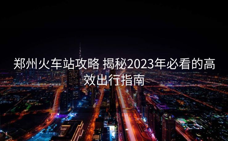 郑州火车站攻略 揭秘2023年必看的高效出行指南