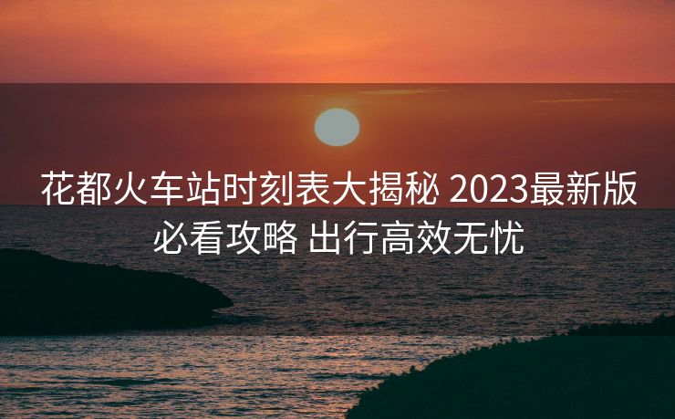 花都火车站时刻表大揭秘 2023最新版必看攻略 出行高效无忧
