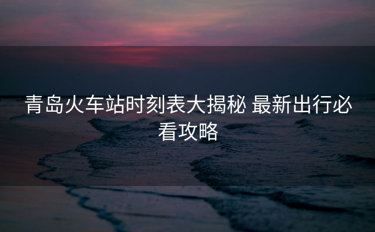 青岛火车站时刻表大揭秘 最新出行必看攻略