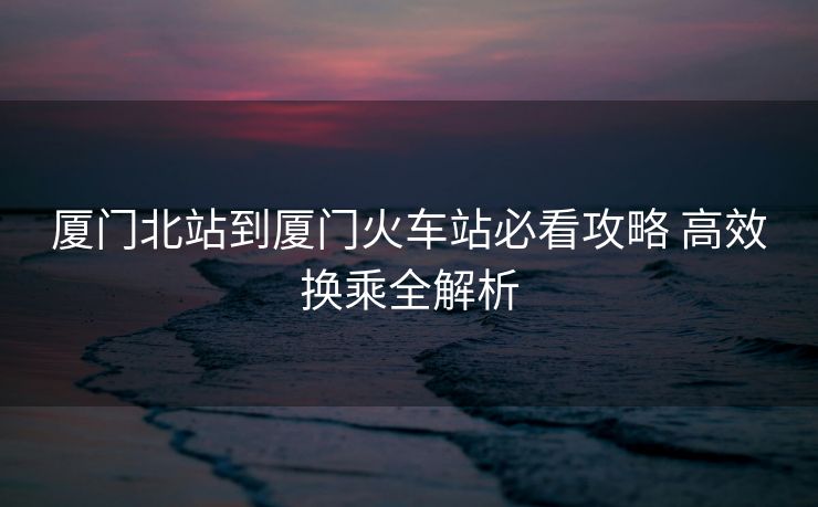 厦门北站到厦门火车站必看攻略 高效换乘全解析