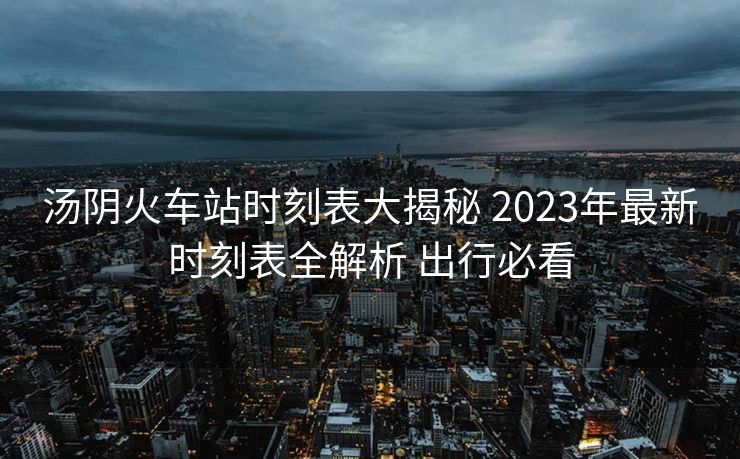 汤阴火车站时刻表大揭秘 2023年最新时刻表全解析 出行必看