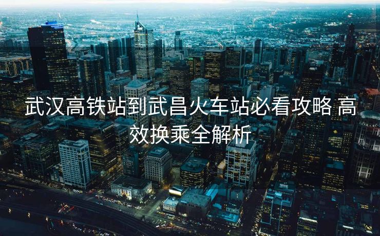 武汉高铁站到武昌火车站必看攻略 高效换乘全解析