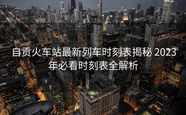 自贡火车站最新列车时刻表揭秘 2023年必看时刻表全解析