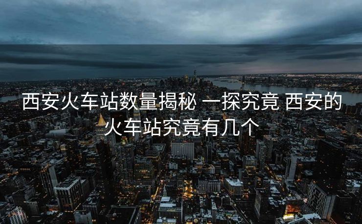 西安火车站数量揭秘 一探究竟 西安的火车站究竟有几个