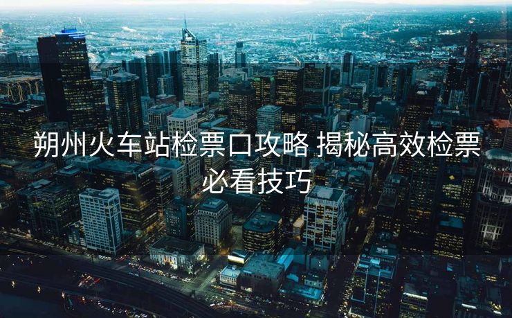 朔州火车站检票口攻略 揭秘高效检票必看技巧