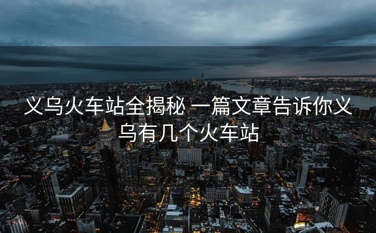 义乌火车站全揭秘 一篇文章告诉你义乌有几个火车站 义乌火车站全揭秘 一篇文章告诉你义乌有几个火车站