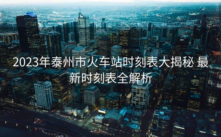 2023年泰州市火车站时刻表大揭秘 最新时刻表全解析
