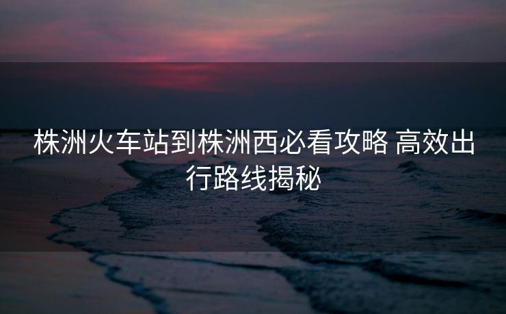 株洲火车站到株洲西必看攻略 高效出行路线揭秘