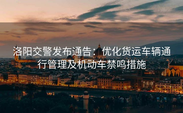 洛阳交警发布通告：优化货运车辆通行管理及机动车禁鸣措施
