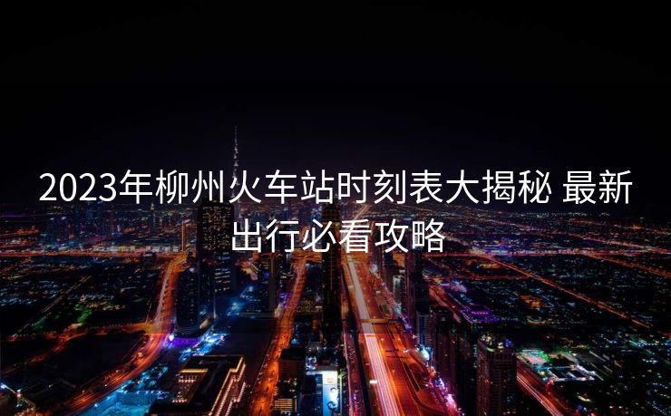 2023年柳州火车站时刻表大揭秘 最新出行必看攻略