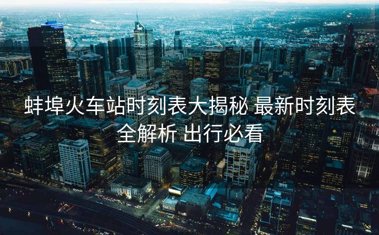 蚌埠火车站时刻表大揭秘 最新时刻表全解析 出行必看