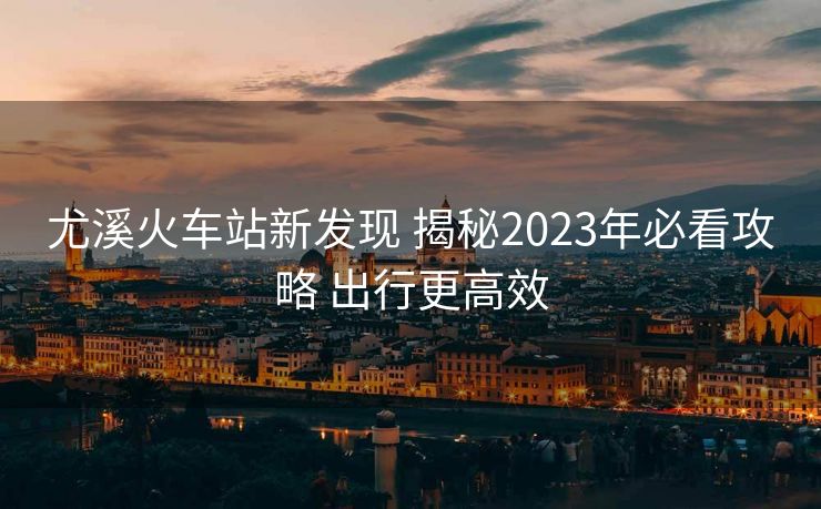 尤溪火车站新发现 揭秘2023年必看攻略 出行更高效