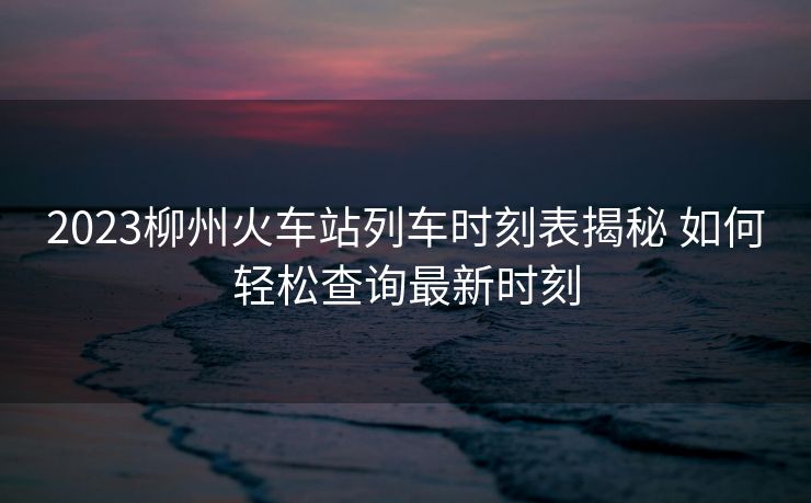 2023柳州火车站列车时刻表揭秘 如何轻松查询最新时刻