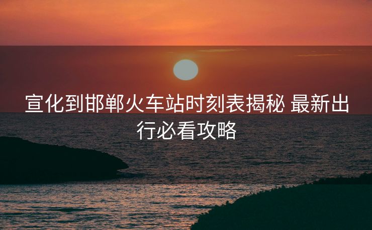 宣化到邯郸火车站时刻表揭秘 最新出行必看攻略