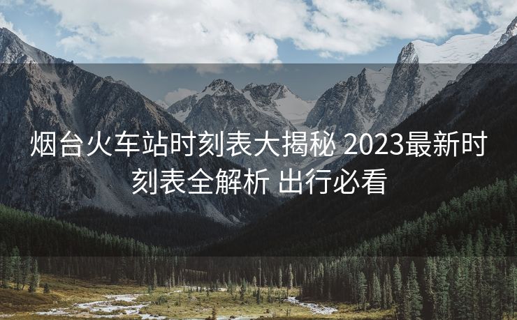 烟台火车站时刻表大揭秘 2023最新时刻表全解析 出行必看