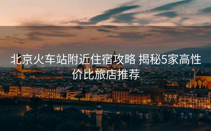 北京火车站附近住宿攻略 揭秘5家高性价比旅店推荐