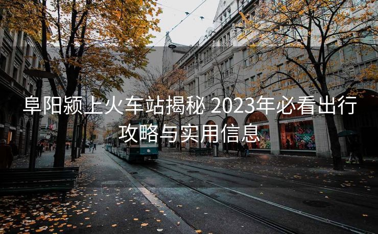 阜阳颍上火车站揭秘 2023年必看出行攻略与实用信息