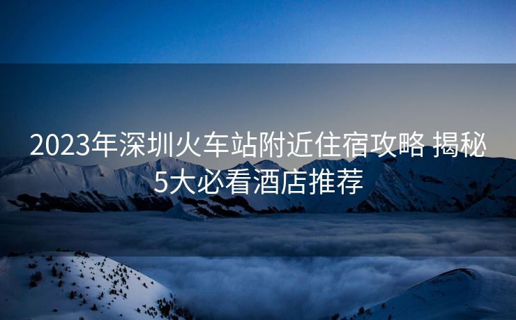 2023年深圳火车站附近住宿攻略 揭秘5大必看酒店推荐