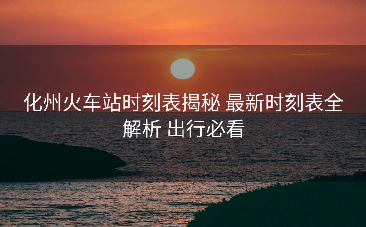化州火车站时刻表揭秘 最新时刻表全解析 出行必看