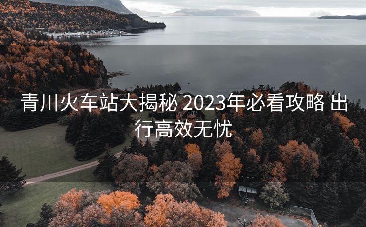 青川火车站大揭秘 2023年必看攻略 出行高效无忧