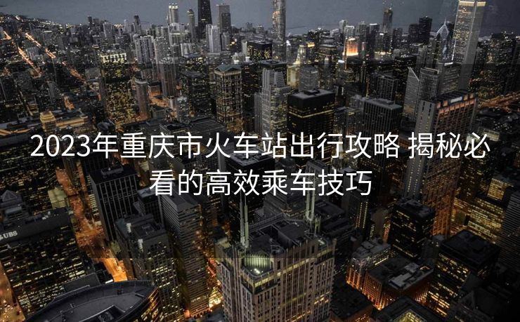 2023年重庆市火车站出行攻略 揭秘必看的高效乘车技巧