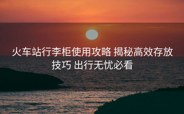 火车站行李柜使用攻略 揭秘高效存放技巧 出行无忧必看