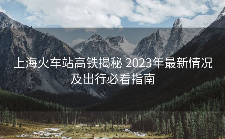 上海火车站高铁揭秘 2023年最新情况及出行必看指南
