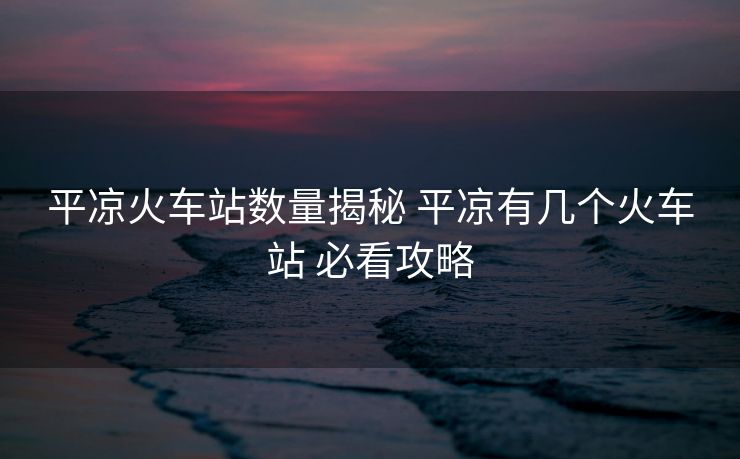 平凉火车站数量揭秘 平凉有几个火车站 必看攻略
