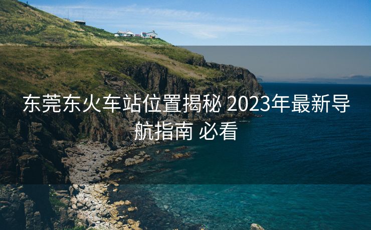 东莞东火车站位置揭秘 2023年最新导航指南 必看