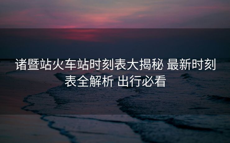 诸暨站火车站时刻表大揭秘 最新时刻表全解析 出行必看