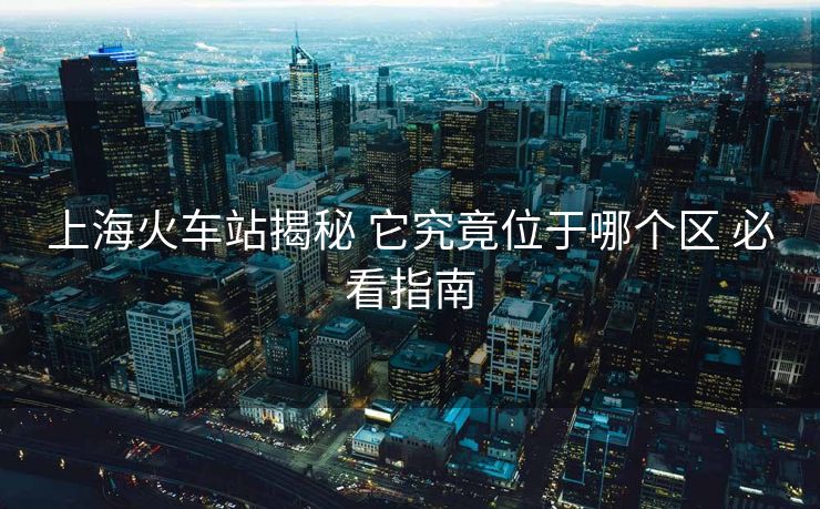 上海火车站揭秘 它究竟位于哪个区 必看指南