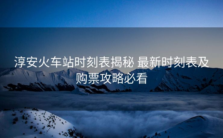 淳安火车站时刻表揭秘 最新时刻表及购票攻略必看