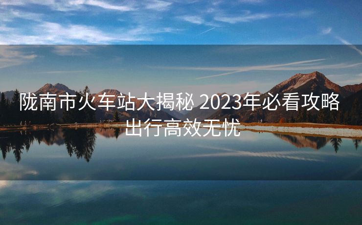 陇南市火车站大揭秘 2023年必看攻略 出行高效无忧 陇南市火车站大揭秘 2023年必看攻略 出行高效无忧