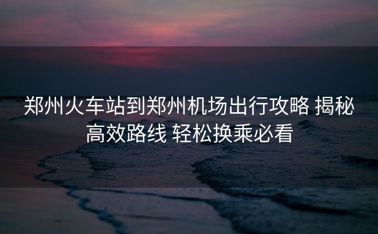 郑州火车站到郑州机场出行攻略 揭秘高效路线 轻松换乘必看 郑州火车站到郑州机场出行攻略 揭秘高效路线 轻松换乘必看