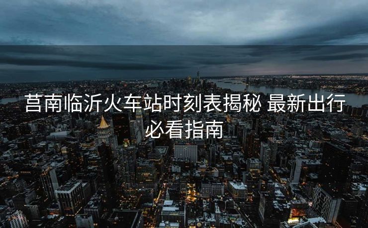 莒南临沂火车站时刻表揭秘 最新出行必看指南