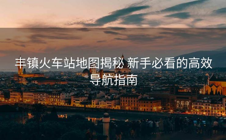 丰镇火车站地图揭秘 新手必看的高效导航指南 丰镇火车站地图揭秘 新手必看的高效导航指南