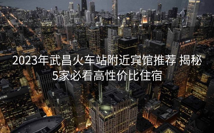 2023年武昌火车站附近宾馆推荐 揭秘5家必看高性价比住宿