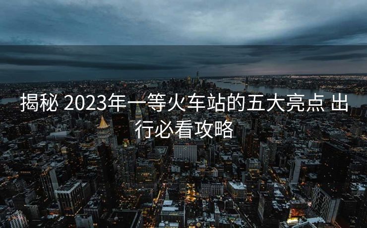 揭秘 2023年一等火车站的五大亮点 出行必看攻略
