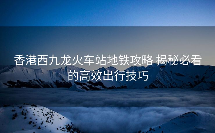 香港西九龙火车站地铁攻略 揭秘必看的高效出行技巧